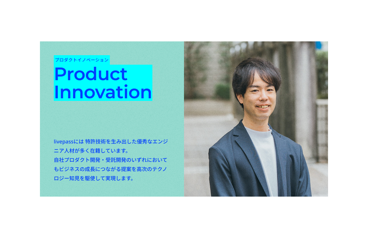 プロダクトイノベーション
Product
Innovation
livepassには 特許技術を生み出した優秀なエンジニア人材が多く在籍しています。
自社プロダクト開発・受託開発のいずれにおいてもビジネスの成長につながる提案を高次のテクノロジー知見を駆使して実現します。