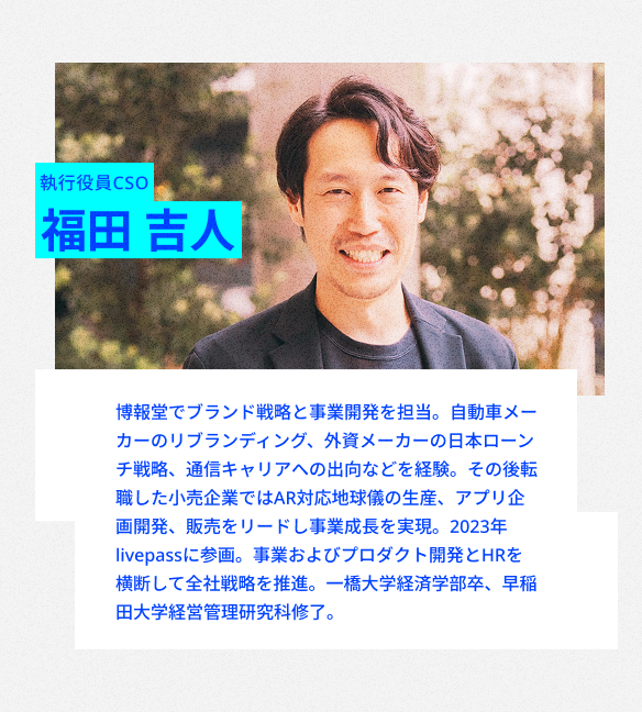 執行役員CSO
福田 吉人
博報堂でブランド戦略と事業開発を担当。通信キャリア出向中は、大規模データ分析と機械学習導入をリード。その後AR地球儀開発・20万台販売の経験を経て、2023年livepass参画。
全社戦略・プロダクト開発・人事を横断して事業成長を牽引。
一橋大学経済学部卒。