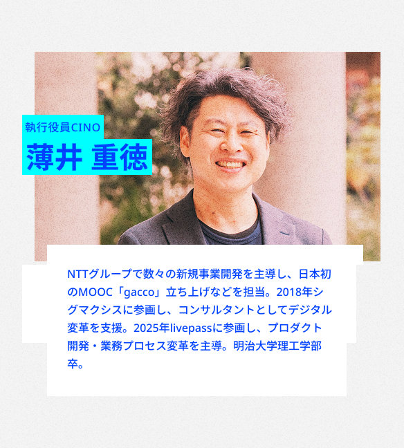 執行役員CINO
薄井 重徳
NTTグループで、数々の新規事業開発を主導。ドコモでは日本初のMOOC「gacco」立ち上げなどを担当。2018年シグマクシスに参画し、コンサルタントとしてデジタル変革を支援。2025年livepass参画。
プロダクト開発・業務プロセス変革を主導。
明治大学理工学部卒。