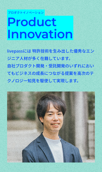プロダクトイノベーション
Product
Innovation
livepassには 特許技術を生み出した優秀なエンジニア人材が多く在籍しています。
自社プロダクト開発・受託開発のいずれにおいてもビジネスの成長につながる提案を高次のテクノロジー知見を駆使して実現します。