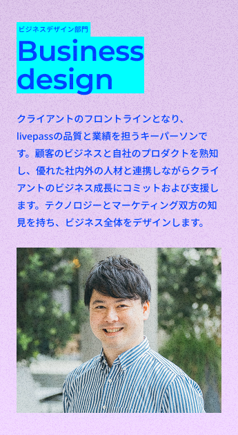 ビジネスデザイン部門
Business design
クライアントのフロントラインとなり、livepassの品質と業績を担うキーパーソンです。顧客のビジネスと自社のプロダクトを熟知し、優れた社内外の人材と連携しながらクライアントのビジネス成長にコミットおよび支援します。テクノロジーとマーケティング双方の知見を持ち、ビジネス全体をデザインします。