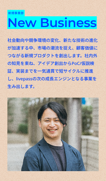 新規事業部
New Business
社会動向や競争環境の変化、新たな技術の進化が加速する中、市場の潮流を捉え、顧客価値につながる新規プロダクトを創出します。社内外の知見を束ね、アイデア創出からPoC/仮説検証、実装までを一気通貫で短サイクルに推進し、livepassの次の成長エンジンとなる事業を生み出します。