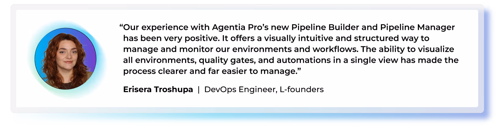 "Our experience with Agentia Pro’s new Pipeline Builder and Pipeline Manager has been very positive. It offers a visually intuitive and structured way to manage and monitor our environments and workflows. The ability to visualize all environments, quality gates, and automations in a single view has made the process clearer and far easier to manage." — Erisera Troshupa, DevOps Engineer, L-founders
