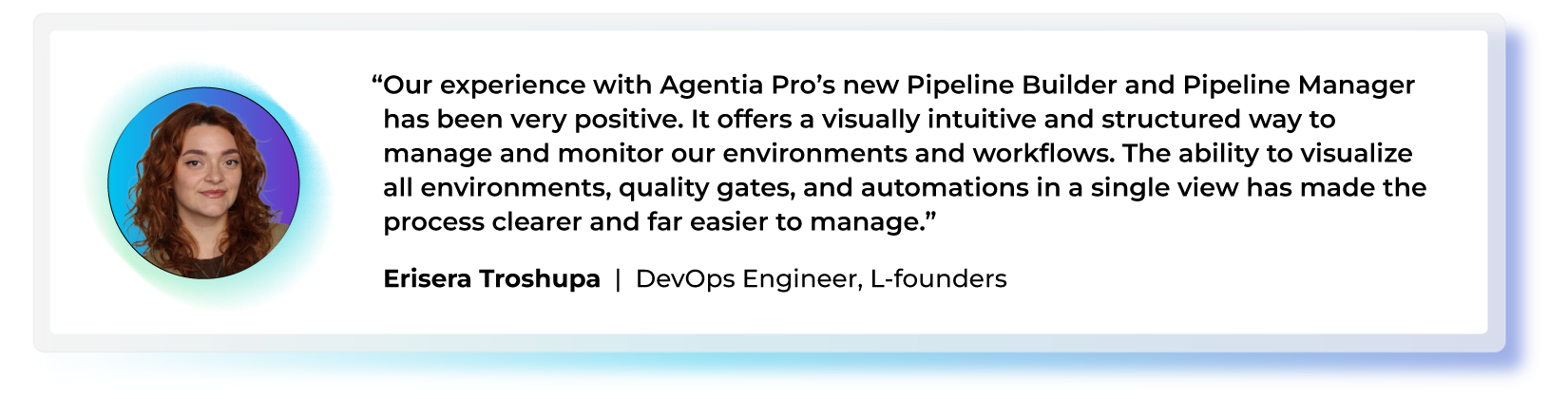 "Our experience with Agentia Pro’s new Pipeline Builder and Pipeline Manager has been very positive. It offers a visually intuitive and structured way to manage and monitor our environments and workflows. The ability to visualize all environments, quality gates, and automations in a single view has made the process clearer and far easier to manage." — Erisera Troshupa, DevOps Engineer, L-founders