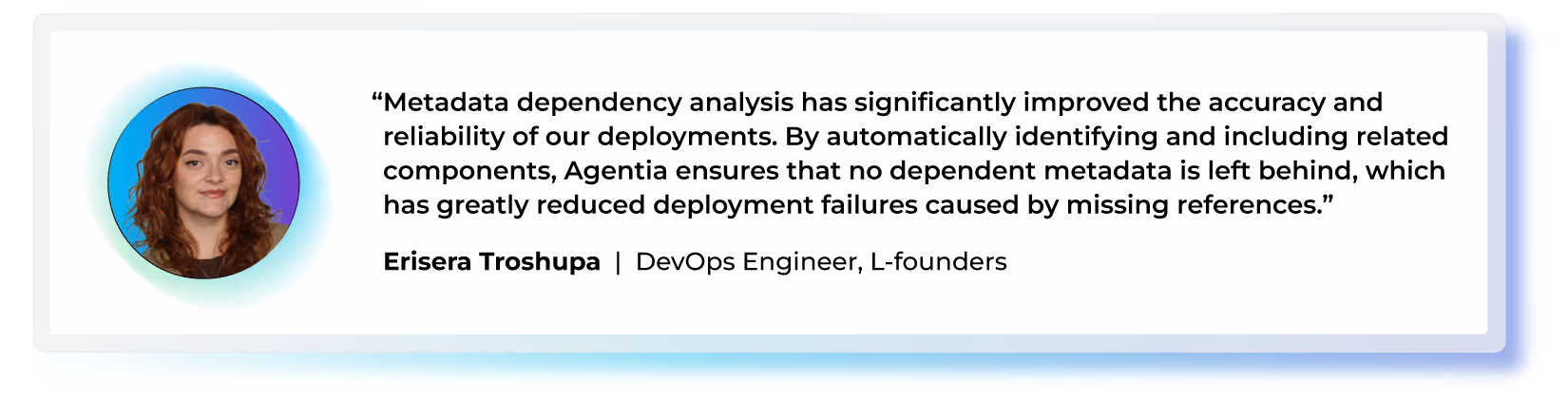 "Metadata dependency analysis has significantly improved the accuracy and reliability of our deployments. By automatically identifying and including related components, Agentia ensures that no dependent metadata is left behind, which has greatly reduced deployment failures caused by missing references." — Erisera Troshupa, DevOps Engineer, L-founders