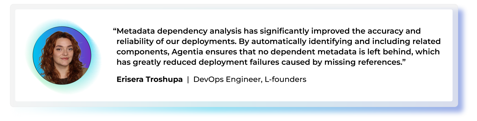 "Metadata dependency analysis has significantly improved the accuracy and reliability of our deployments. By automatically identifying and including related components, Agentia ensures that no dependent metadata is left behind, which has greatly reduced deployment failures caused by missing references." — Erisera Troshupa, DevOps Engineer, L-founders