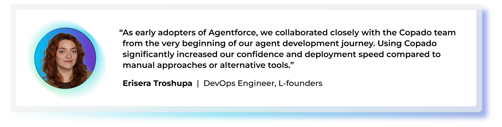 "As early adopters of Agentforce, we collaborated closely with the Copado team from the very beginning of our agent development journey. Using Copado significantly increased our confidence and deployment speed compared to manual approaches or alternative tools." — Erisera Troshupa, DevOps Engineer, L-founders