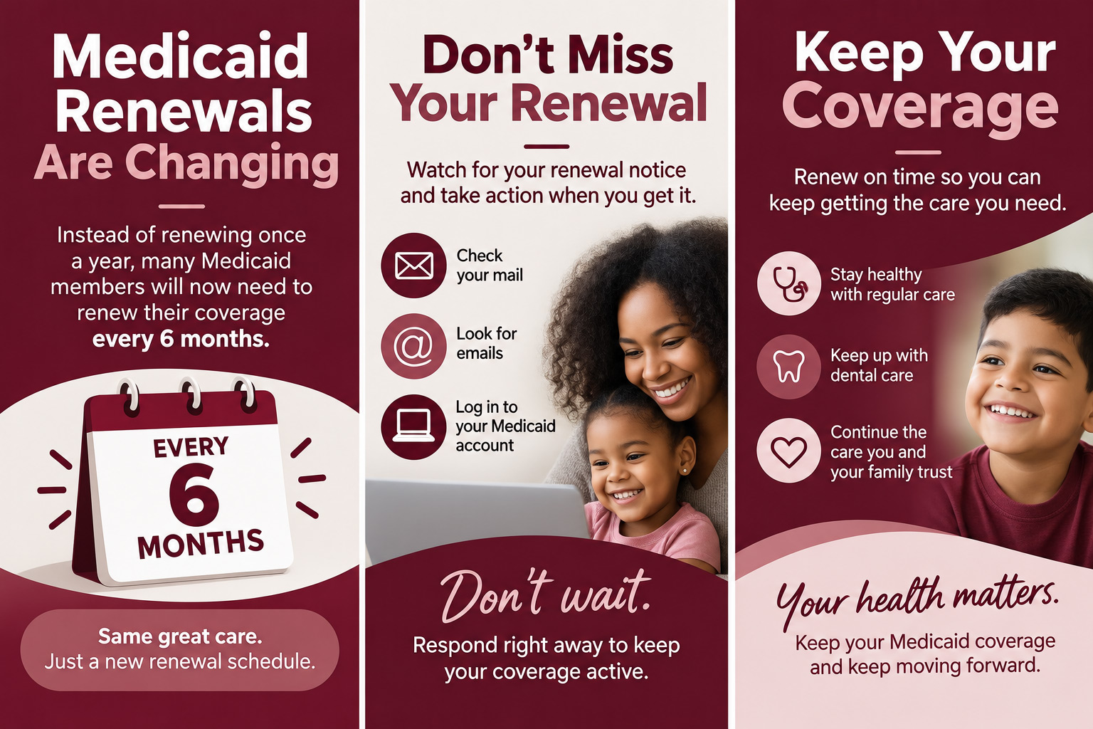 Informational flyer about changes to Medicaid renewals, now required every 6 months instead of annually. It advises checking mail, emails, and Medicaid account for renewal notices and responding promptly to keep coverage active. Tips to maintain coverage include staying healthy with regular care, dental care, and continuing trusted family care. The flyer emphasizes same great care with a new renewal schedule and the importance of timely renewal to ensure ongoing Medicaid coverage and health.