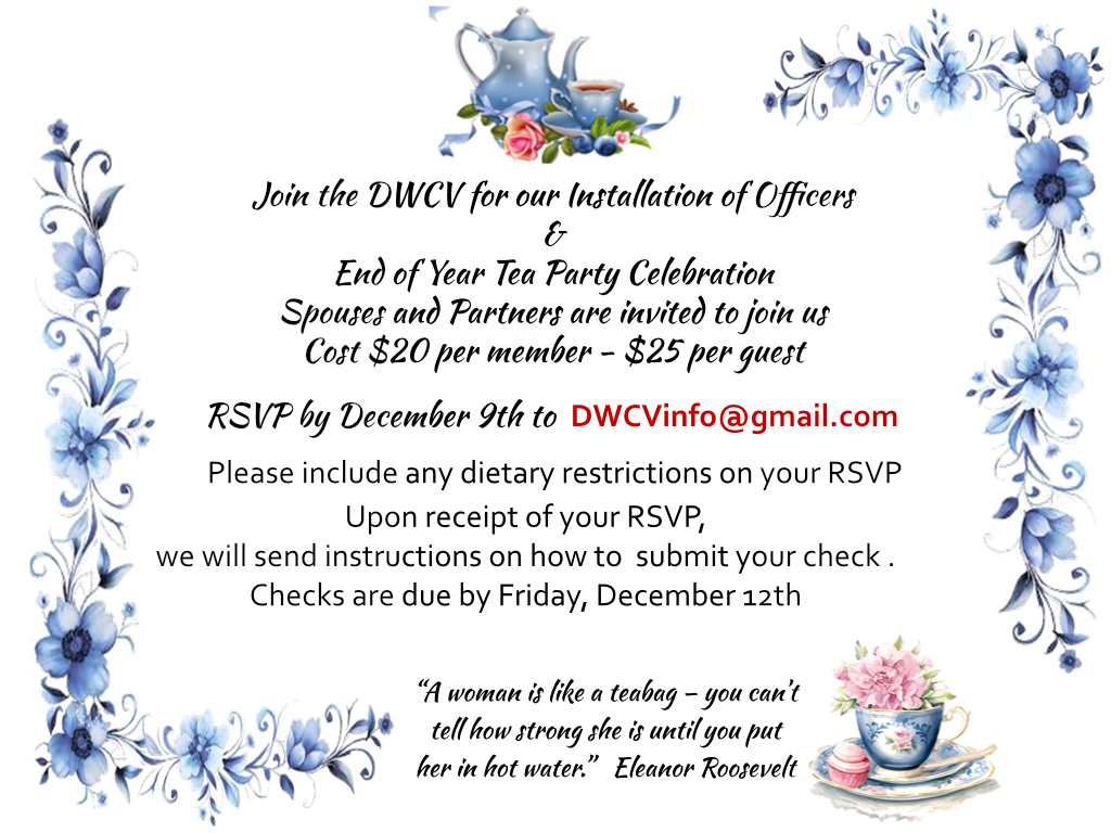 Join the DWCV for our Installation of Officers
&
End of Year Tea Party Celebration
Spouses and Partners are invited to join us
Cost $20 per member - $25 per guest
RSVP by December 9th to DWCVinfo@gmail.com
Please include any dietary restrictions on your RSVP
Upon receipt of your RSVP,
we will send instructions on how to submit your check .
Checks are due by Friday, December 12th
“A woman is like a teabag – you can’t
tell how strong she is until you put
her in hot water.” Eleanor Roosevelt