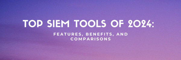 Top SIEM Tools of 2024: Features, Benefits, and Comparisons