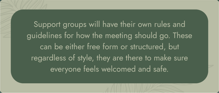 No image. Text: Support groups will have their own rules and guidelines for how the meeting should go. These can be either free form or structured, but regardless of style, they are there to make sure everyone feels welcomed and safe.