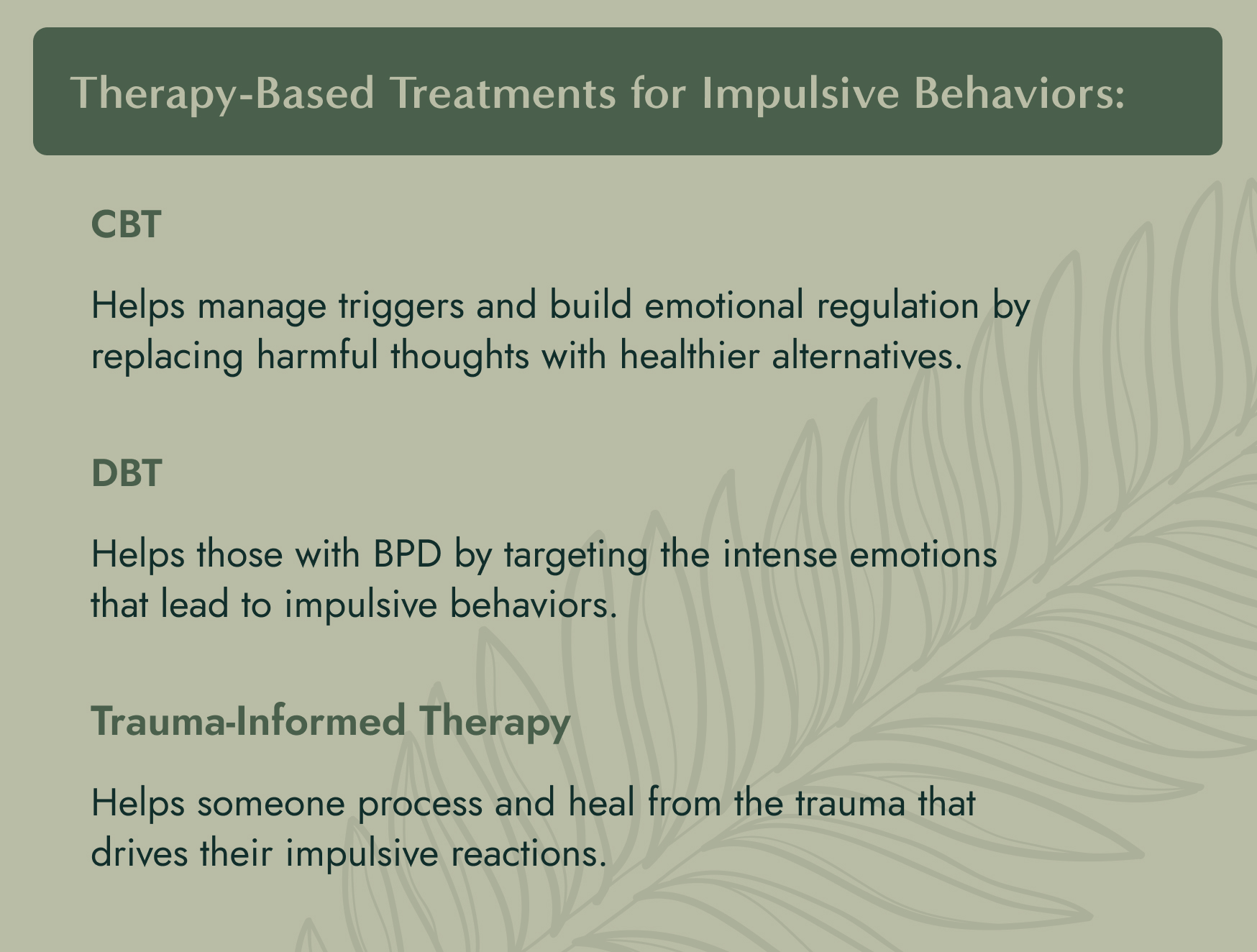 No image. Text: Therapy based treatments for impulsive behaviors - CBT helps manage triggers and build emotional regulation by replacing harmful thoughts with healthier alternatives. DBT helps those with BPD by targeting the intense emotions that lead to impulsive behaviors. Trauma-formed therapy helps someone process and heal from the trauma that drives their impulsive reactions.