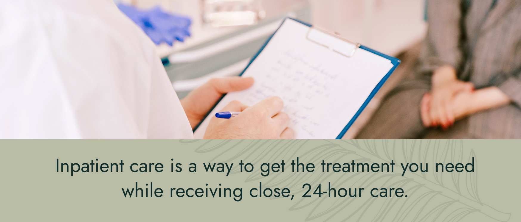 Image: A patient sitting at the doctor's office while the doctor writes notes on a clipboard. Text: Inpatient care is a way to get the treatment you need while receiving close, 24-hour care.