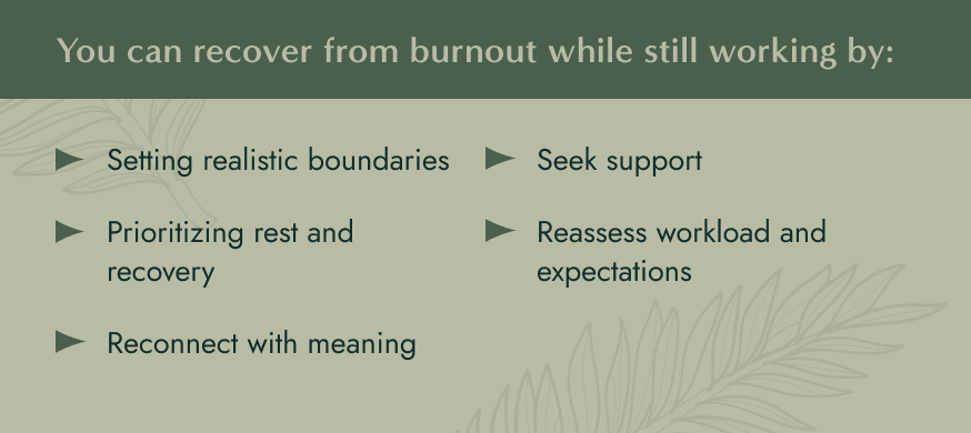 You can recover from burnout while working by: Setting realistic boundaries, prioritizing rest and recovery, reconnect with meaning, seek support,  reassess workload and expectation