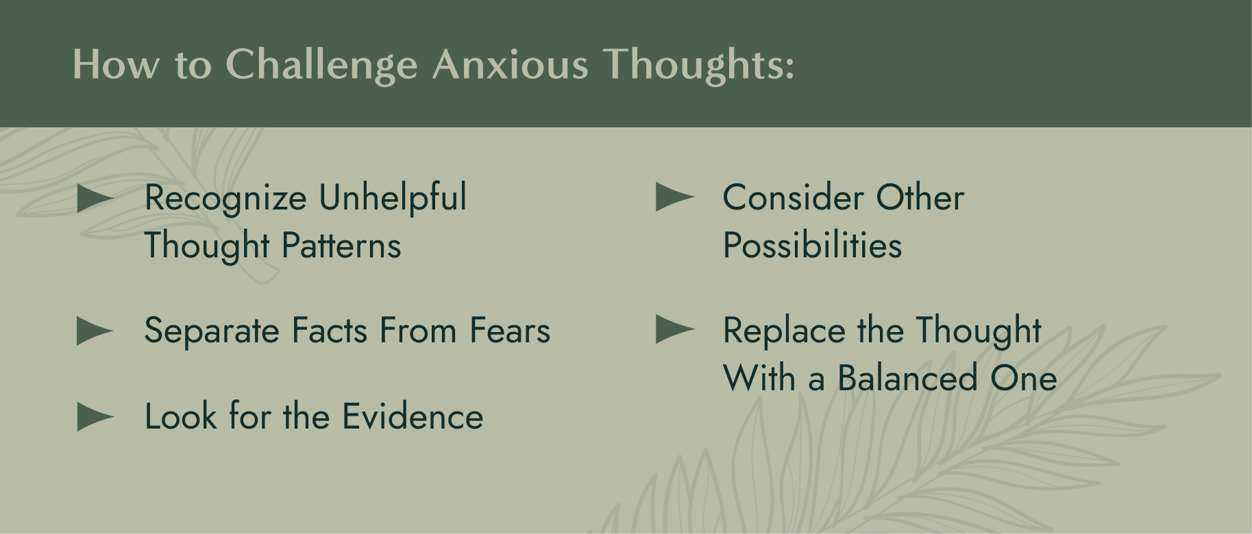 How to Challenge Anxious Thoughts: 1. Recognize Unhelpful Thought Patterns 2. Separate Facts From Fears 3. Look for the Evidence 4. Consider Other Possibilities 5. Replace the Thought With a Balanced One