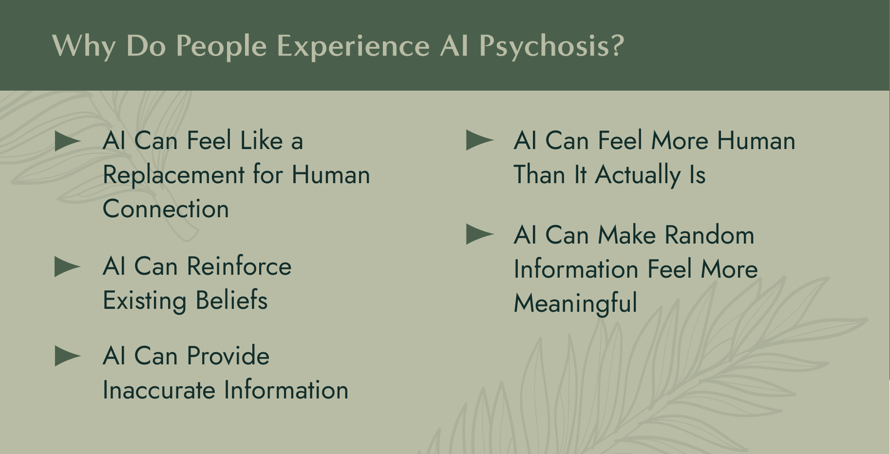 Why Do People Experience AI Psychosis? 1. AI Can Feel Like a Replacement for Human Connection 2. AI Can Reinforce Existing Beliefs 3. AI Can Provide Inaccurate Information 4. AI Can Feel More Human Than It Actually Is 5. AI Can Make Random Information Feel More Meaningful