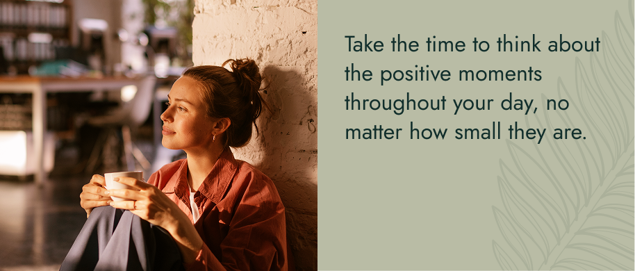 Take the time to think about the positive moments throughout your day, no matter how small they are.