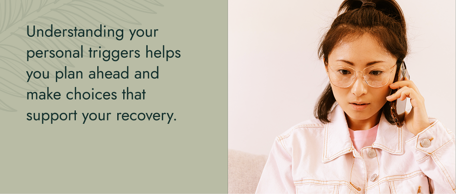 Understanding your personal triggers helps you plan ahead and make choices that support your recovery.