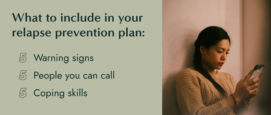 What to include in your relapse prevention plan: 5 warning signs 5 people you can call 5 coping skills