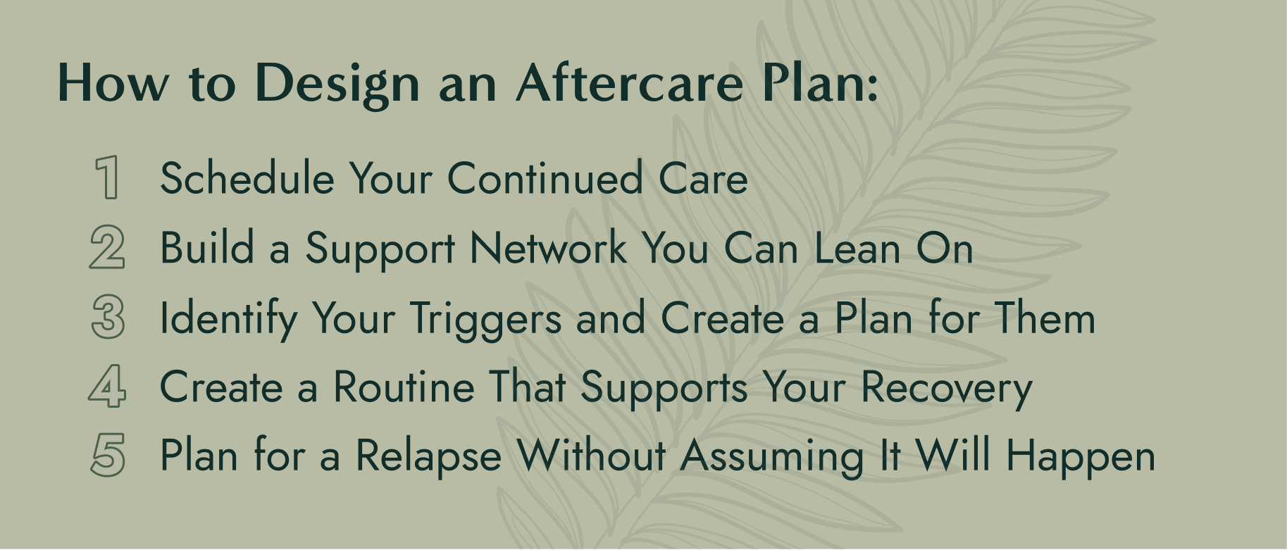 Step 1: Schedule Your Continued Care Step 2: Build a Support Network You Can Lean On Step 3: Identify Your Triggers and Create a Plan for Them Step 4: Create a Routine That Supports Your Recovery Step 5: Plan for a Relapse Without Assuming It Will Happen