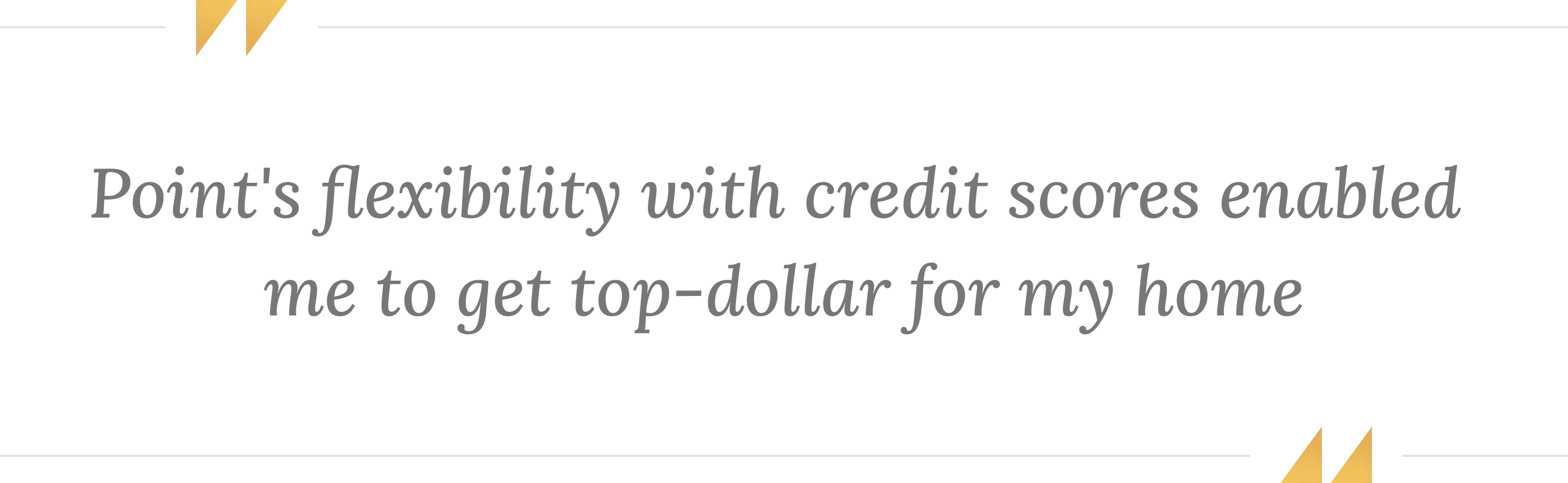 Quote: Point's flexibility with credit scores enabled me to get top-dollar for my home.