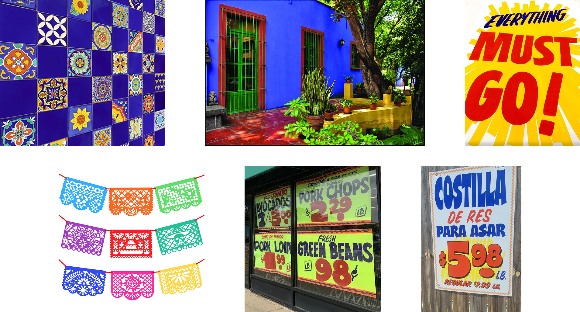 Inspiration images. 1) A wall of Mexican tiles in a checkerboard pattern of plain cobalt blue tiles alternating with various patterned tiles in bright colors 2) The sunny courtyard of a house painted in intensely vibrant primary colors. 3) A sign reads "Everything Must Go!" in hand-painted text against a yellow starbust shape. 4) Colorful papel picado garlands in colors that include lime, hot pink, and cobalt. 5) and 6) Handwritten corner store signage.