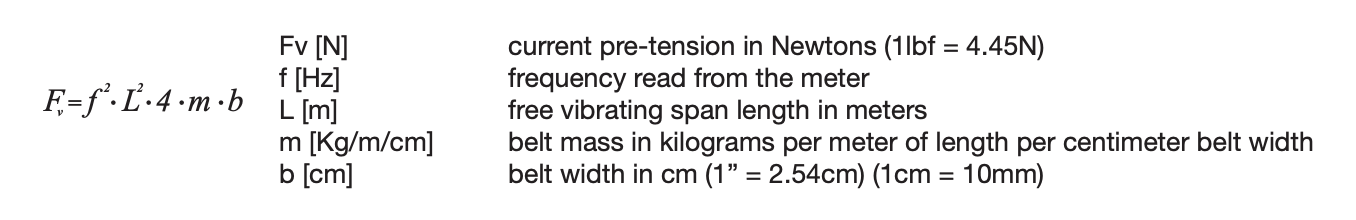 The formula used to calculate static belt tension: Fv = f2 • L2 • 4 • m • b      Fv [N] current pre-tension in Newtons (1lbf = 4.45N) f [Hz] frequency read from the meter L [m] free vibrating span length in meters m [Kg/m/cm] belt mass in kilograms per meter of length per centimeter belt width b [cm] belt width in cm (1” = 2.54cm) (1cm = 10mm) 