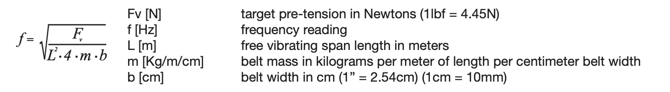 The formula used to calculate target frequency reading: f = √(Fv / (L² · 4 · m · b)) Fv [N] target pre-tension in Newtons (1lbf = 4.45N) f [Hz] frequency reading L [m] free vibrating span length in meters m [Kg/m/cm] belt mass in kilograms per meter of length per centimeter belt width b [cm] belt width in cm (1” = 2.54cm) (1cm = 10mm)