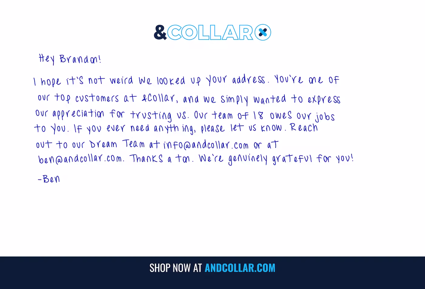 Clean white postcard with the blue “&COLLAR” logo centered at the top and a wide navy footer bar that reads “SHOP NOW AT ANDCOLLAR.COM.” In a blue, handwritten-style font (printed), the message says: “Hey Brandon! I hope it’s not weird we looked up your address. You’re one of our top customers at &Collar, and we simply wanted to express our appreciation for trusting us. Our team of 18 owes our jobs to you. If you ever need anything, please let us know. Reach out to our Dream Team at info@andcollar.com  or at ben@andcollar.com . Thanks a ton. We’re genuinely grateful for you! —Ben.” This is a bespoke, handwritten-look postcard created and mailed via PostPilot.