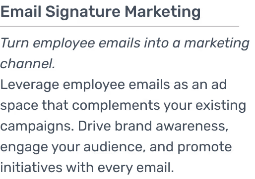 Leverage employee emails as an ad space that complements your existing campaigns. Drive brand awareness, engage your audience, and promote initiatives with every email