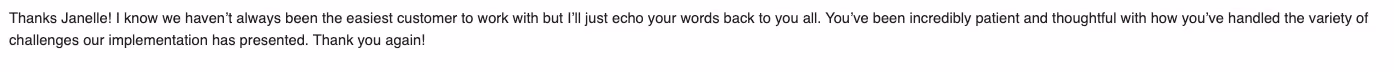 Positive response from an Opensense customer stating, "Thanks Janelle! I know we haven't always been the easiest customer to work with but l'll just echo your words back to you all. You've been incredibly patient and thoughtful with how you've handled the variety of challenges our implementation has presented. Thank you!"