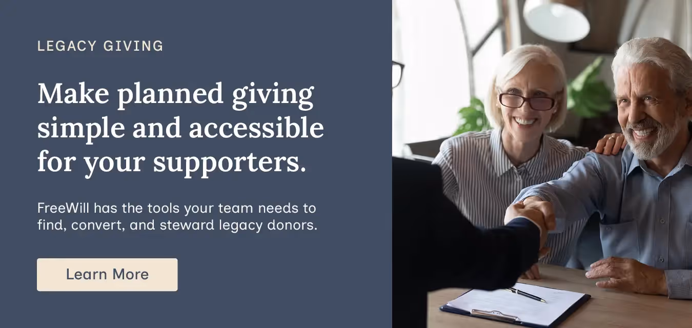 Make planned giving simple and accessible for your supporters. FreeWill has the tools your team needs to find, convert, and steward legacy donors. Learn more.