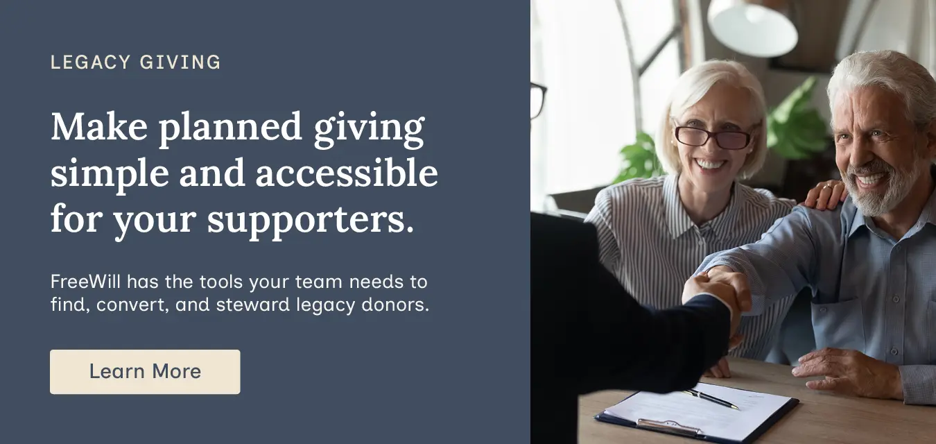 Make planned giving simple and accessible for your supporters. FreeWill has the tools your team needs to find, convert, and steward legacy donors. Learn more.