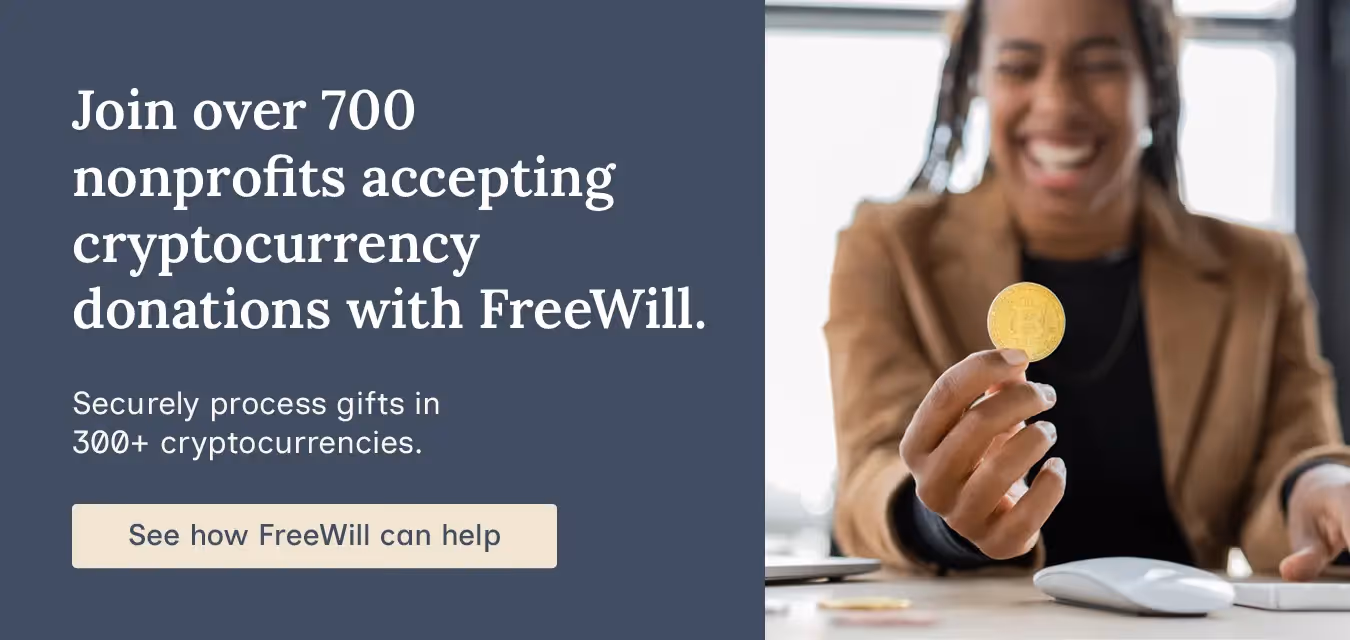 Join over 700 nonprofits accepting cryptocurrency donations with FreeWill. Securely process gifts in 300+ cryptocurrencies. See how FreeWill can help.