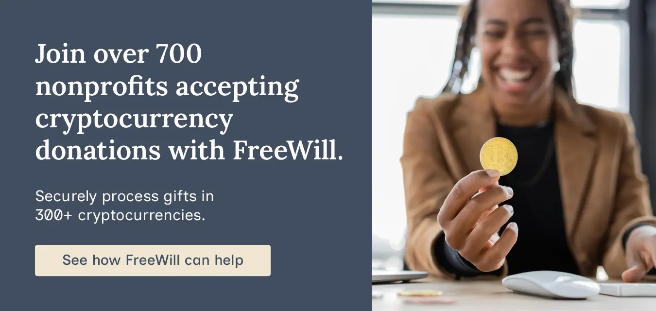 Join over 700 nonprofits accepting cryptocurrency donations with FreeWill. Securely process gifts in 300+ cryptocurrencies. See how FreeWill can help.