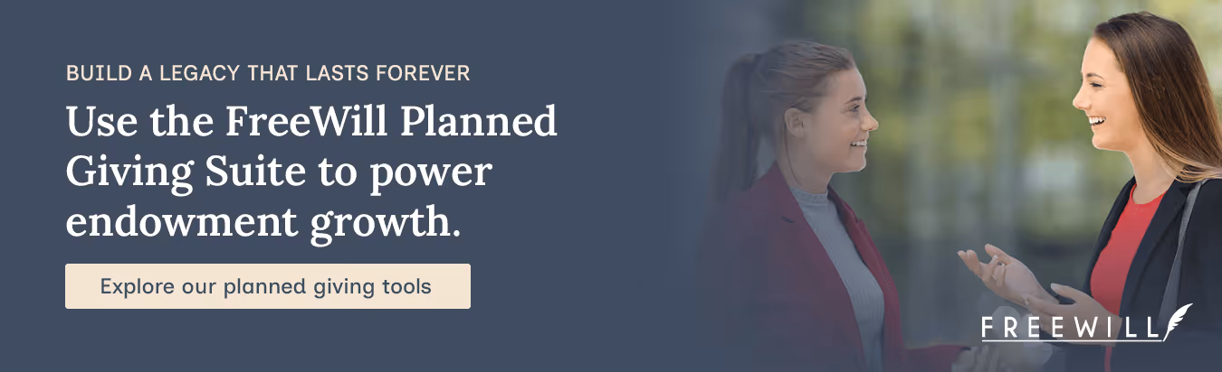Build a legacy that lasts forever. Use the FreeWill Planned Giving Suite to power endowment growth. Explore our planned giving suite.