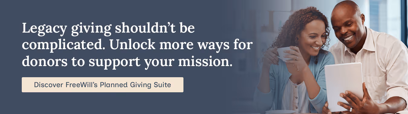Legacy giving shouldn’t be complicated. Unlock more ways for donors to support your mission. Discover FreeWill’s Planned Giving Suite.