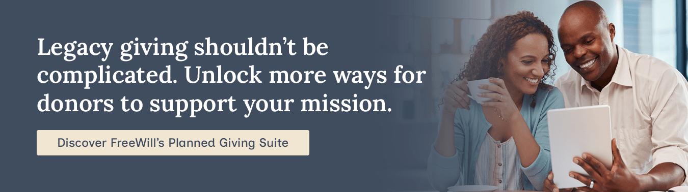 Legacy giving shouldn’t be complicated. Unlock more ways for donors to support your mission. Discover FreeWill’s Planned Giving Suite.