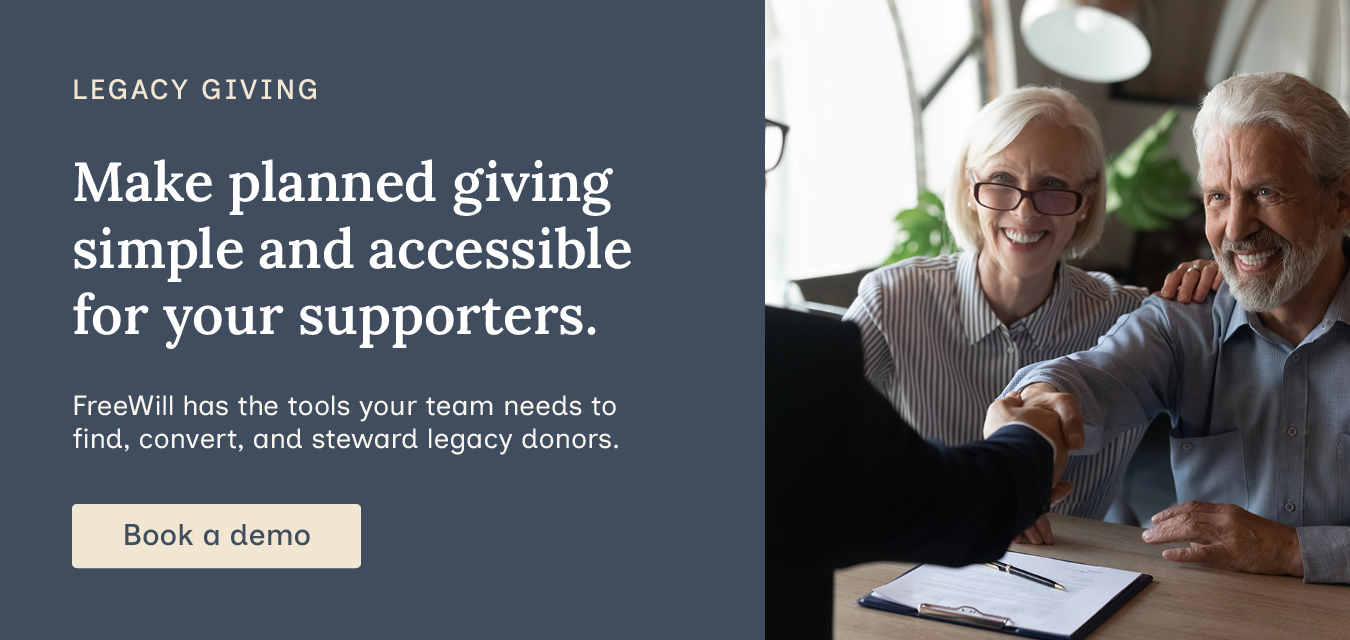 Make planned giving simple and accessible for your supporters. FreeWill has the tools your team needs to find, convert, and steward legacy donors. Book a demo.