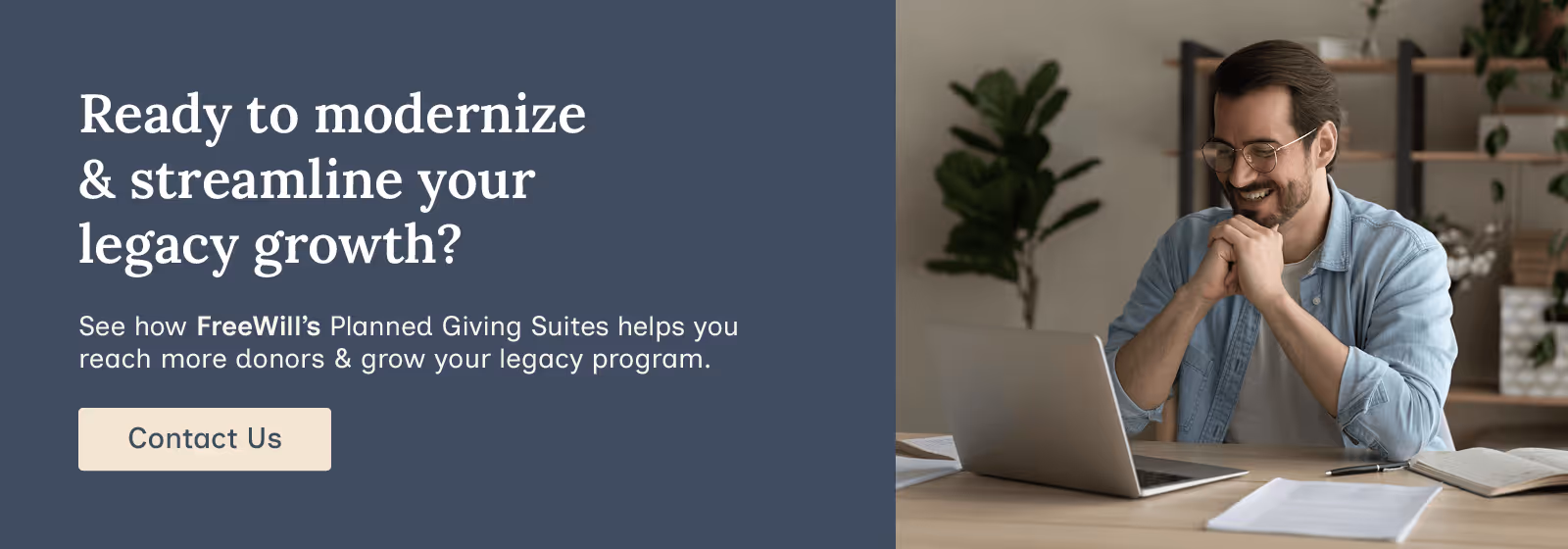 Ready to modernize and streamline your legacy growth? See how FreeWill’s Planned Giving Suite helps you reach more donors and grow your legacy program. Contact us.