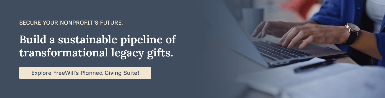 Secure your nonprofit’s future. Build a sustainable pipeline of transformational legacy gifts. Explore FreeWill’s Planned Giving Suite!