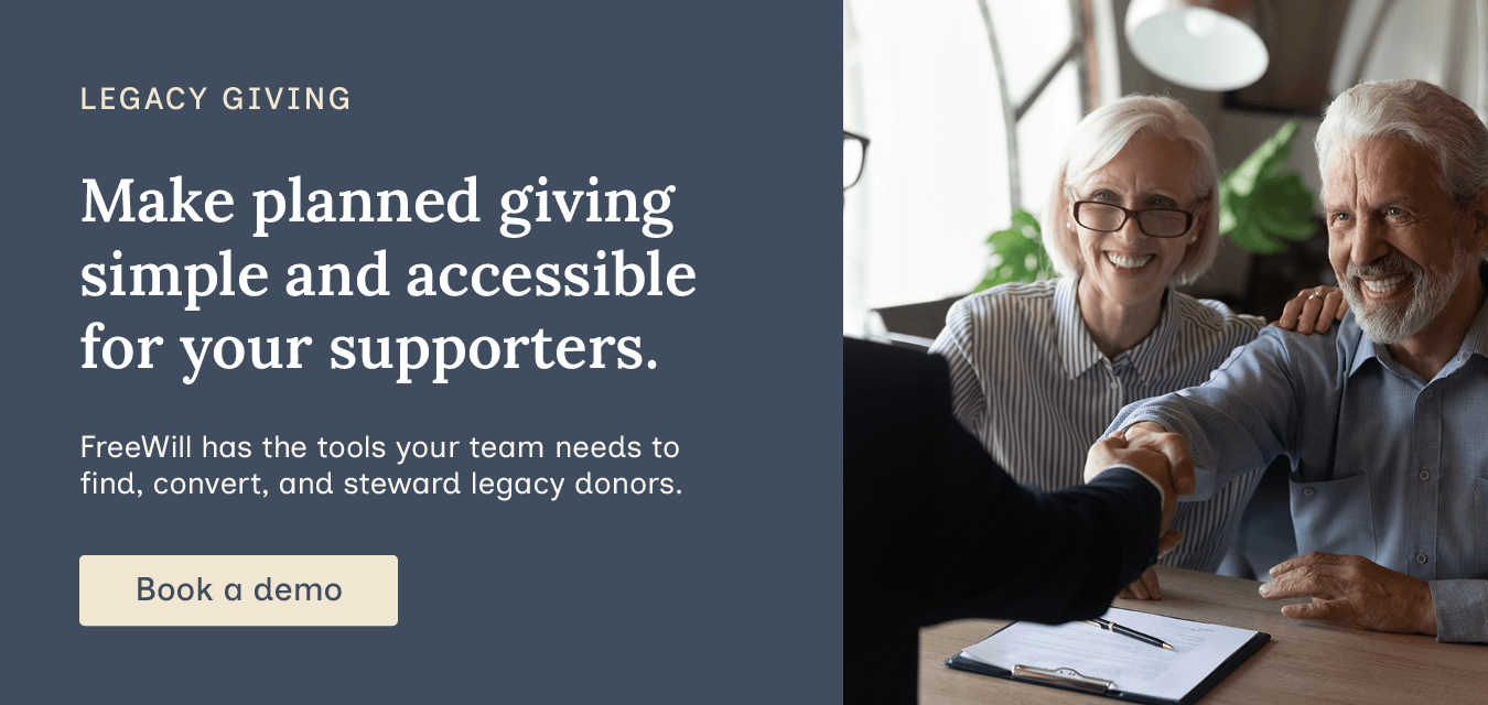 Make planned giving simple and accessible for your supporters. FreeWill has the tools your team needs to find, convert, and steward legacy donors. Book a demo.