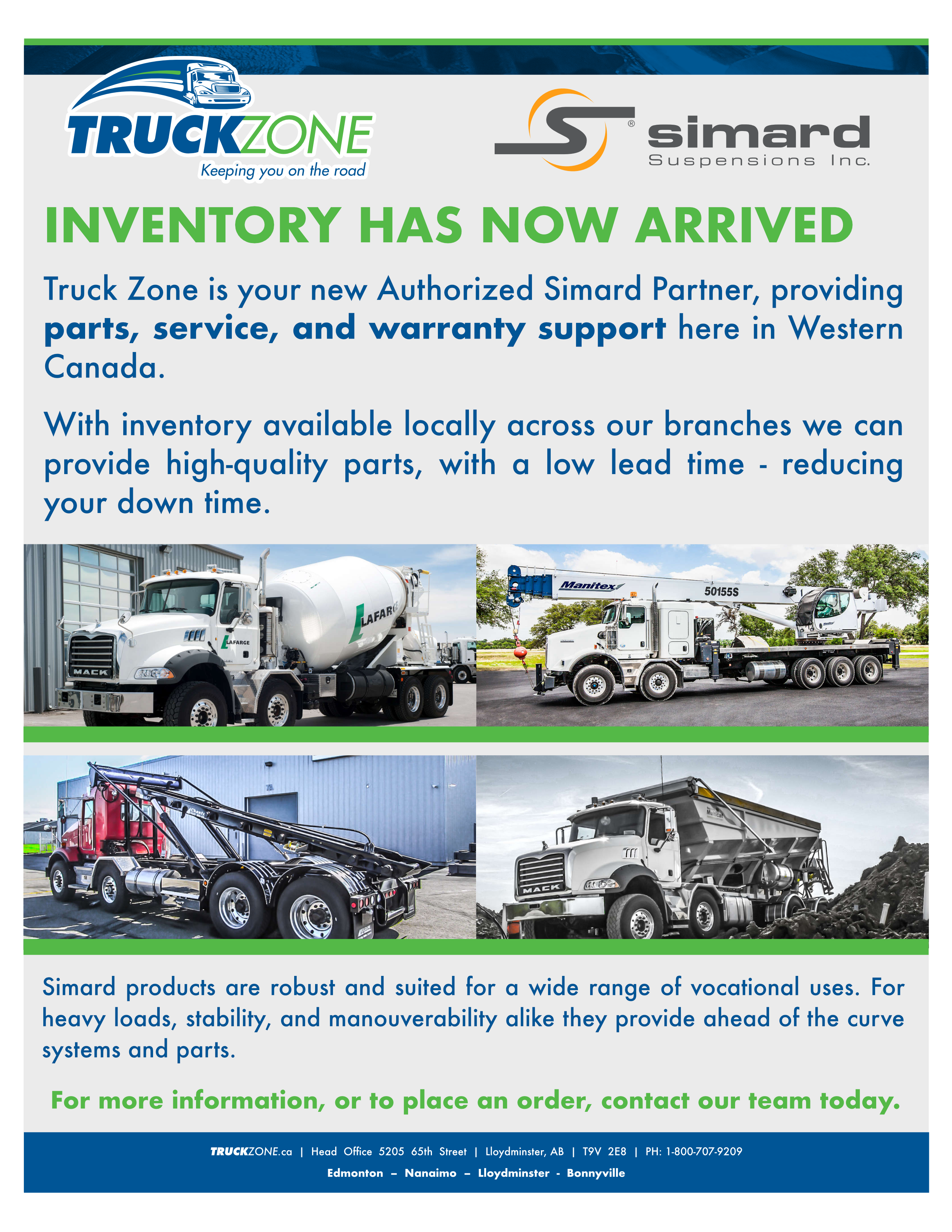 Inventory has now arrived. Truck Zone is your new Authorized Simard Partner, providing parts, service, and warranty support here in Western Canada. With inventory available locally across our branches we can provide high quallity parts, with a low lead time - reducing your down time. Four images of different heavy duty trucks. A cement mixer, a crane truck, a lift truck, and a gravel truck. Simard products are robust and suited for a wide range of vocational uses. For heavy loads, stability, and maneuverability alike they provide ahead of the curve systems and parts. For more information or to place an order contact our team today.