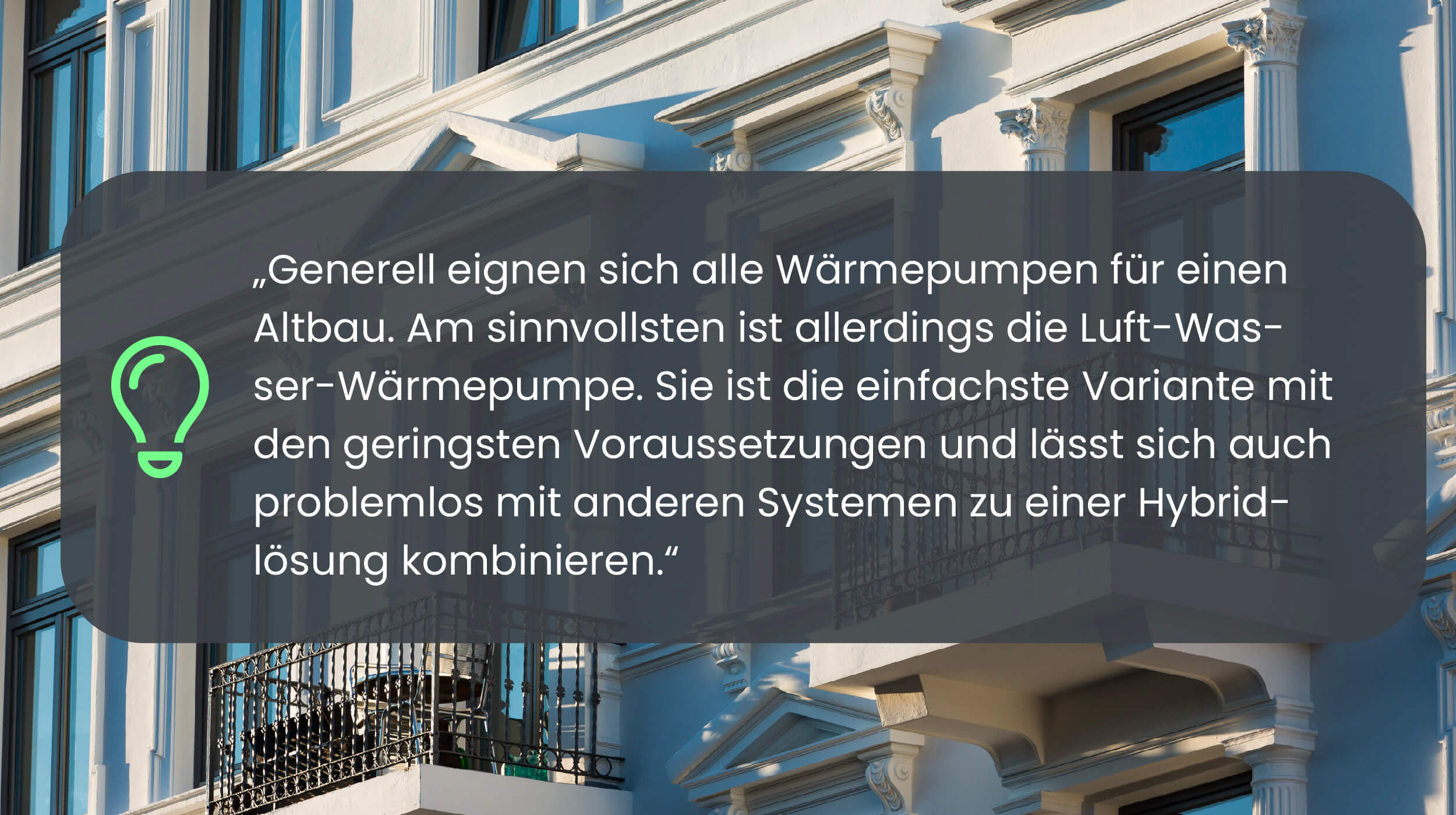 Generell eignen sich alle Wärmepumpen für einen Altbau. Am sinnvollsten ist allerdings die Luft-Wasser-Wärmepumpe. Sie ist die einfachste Variante mit den geringsten Voraussetzungen und lässt sich auch problemlos mit anderen Systemen zu einer Hybridlösung kombinieren.
