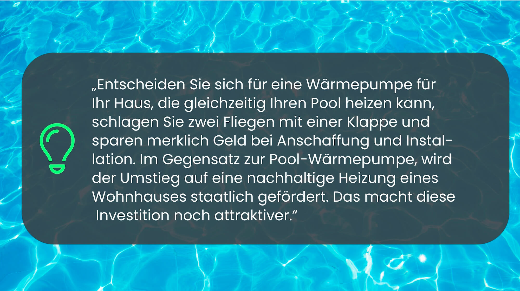 Entscheiden Sie sich für eine Wärmepumpe für Ihr Haus, die gleichzeitig Ihren Pool heizen kann, schlagen Sie zwei Fliegen mit einer Klappe und sparen merklich Geld bei Anschaffung und Installation. Im Gegensatz zur Pool-Wärmepumpe wird der Umstieg auf eine nachhaltige Heizung eines Wohnhauses staatlich gefördert. Das macht diese Investition noch attraktiver.