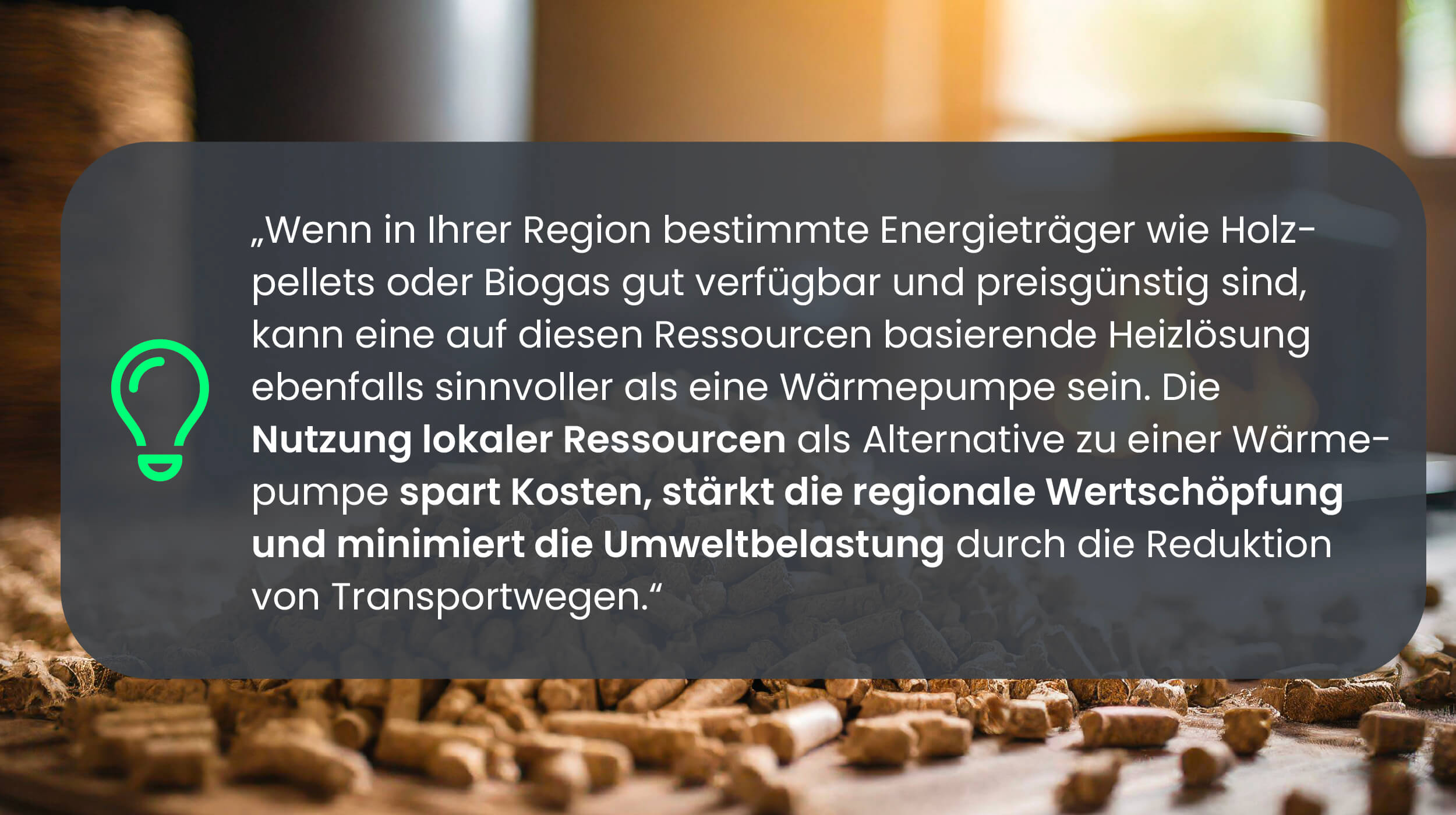 Wenn in Ihrer Region bestimmte Energieträger wie Holzpellets oder Biogas gut verfügbar und preisgünstig sind, kann eine auf diesen Ressourcen basierende Heizlösung ebenfalls sinnvoller als eine Wärmepumpe sein. Die Nutzung lokaler Ressourcen als Alternative zu einer Wärmepumpe spart Kosten, stärkt die regionale Wertschöpfung und minimiert die Umweltbelastung durch die Reduktion von Transportwegen.