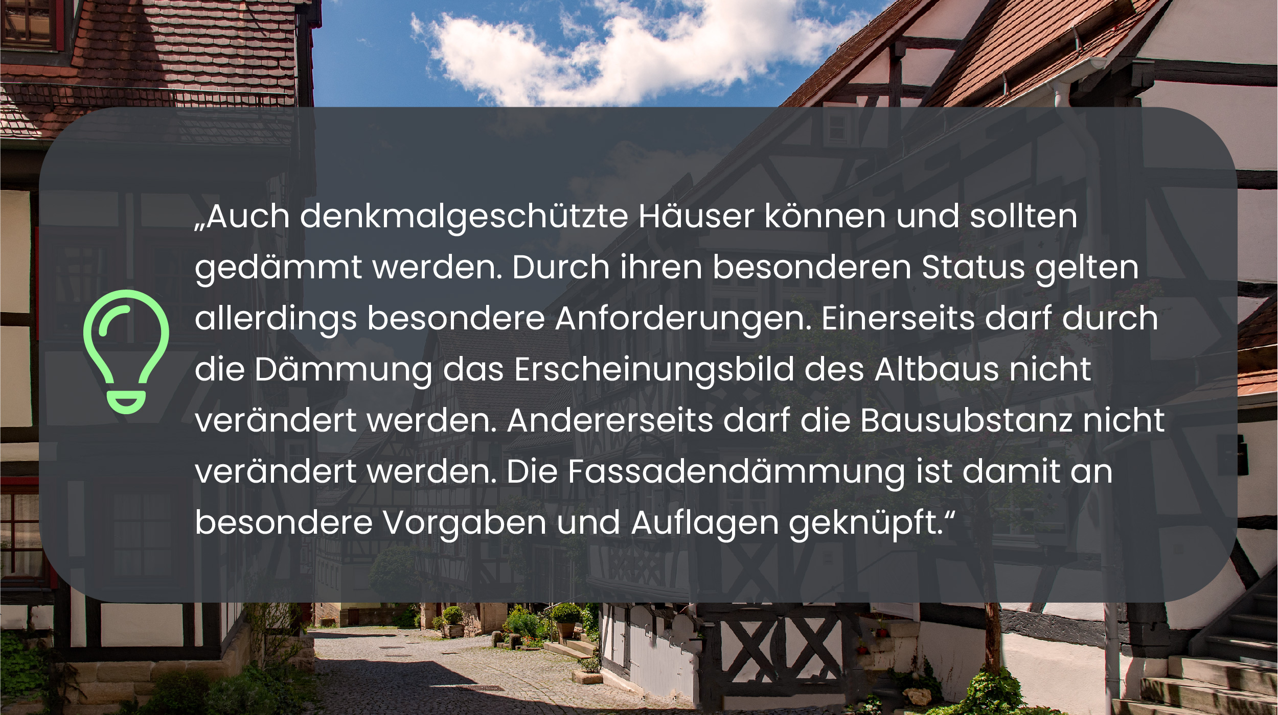 Auch denkmalgeschützte Häuser können und sollten gedämmt werden. Durch ihren besonderen Status gelten allerdings besondere Anforderungen. Einerseits darf durch die Dämmung das Erscheinungsbild des Altbaus nicht verändert werden. Andererseits darf die Bausubstanz nicht verändert werden. Die Fassadendämmung ist damit an besondere Vorgaben und Auflagen geknüpft.