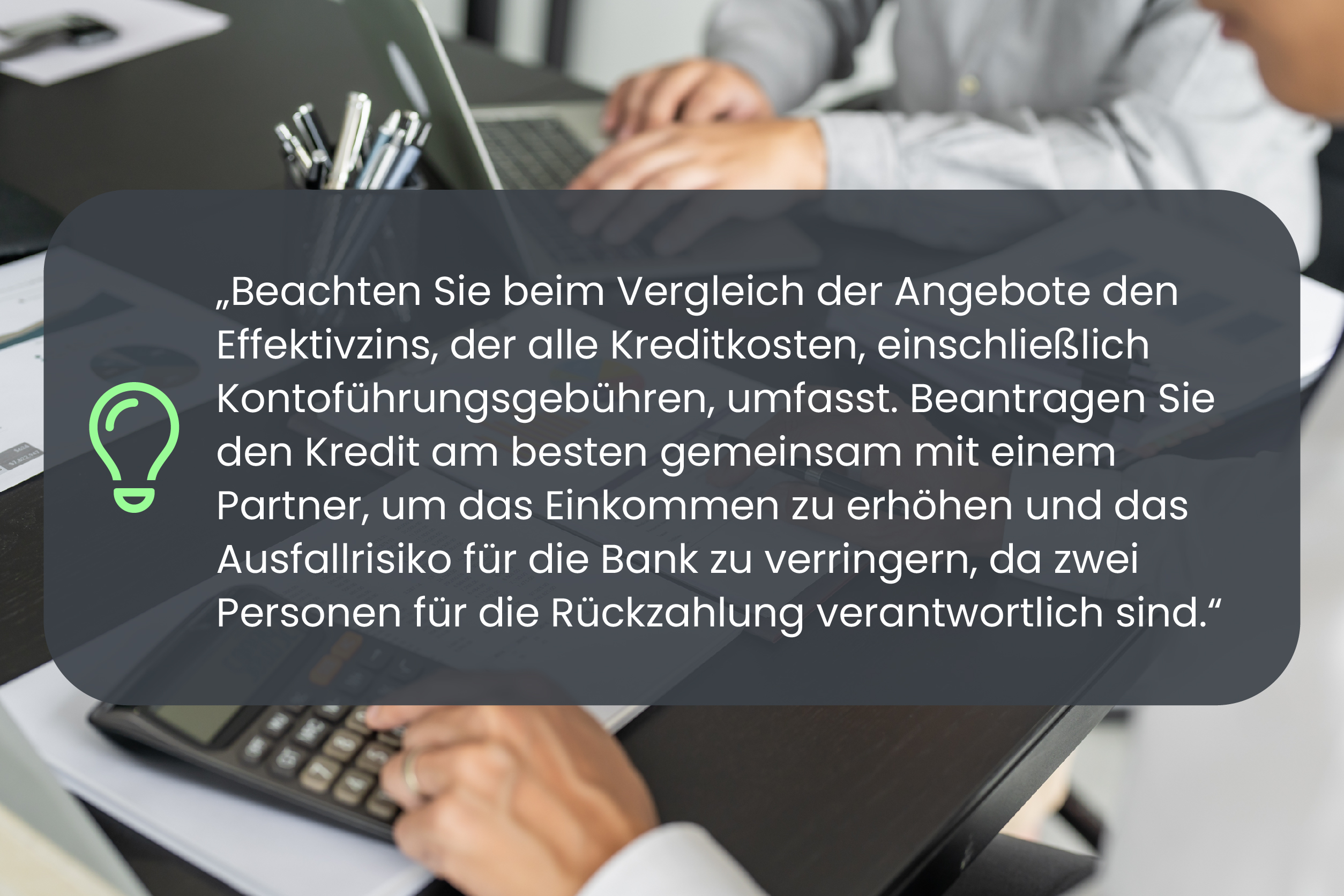 Beachten Sie beim Vergleich der Angebote den Effektivzins, der alle Kreditkosten, einschließlich Kontoführungsgebühren, umfasst. Beantragen Sie den Kredit am besten gemeinsam mit einem Partner, um das Einkommen zu erhöhen und das Ausfallrisiko für die Bank zu verringern, da zwei Personen für die Rückzahlung verantwortlich sind.