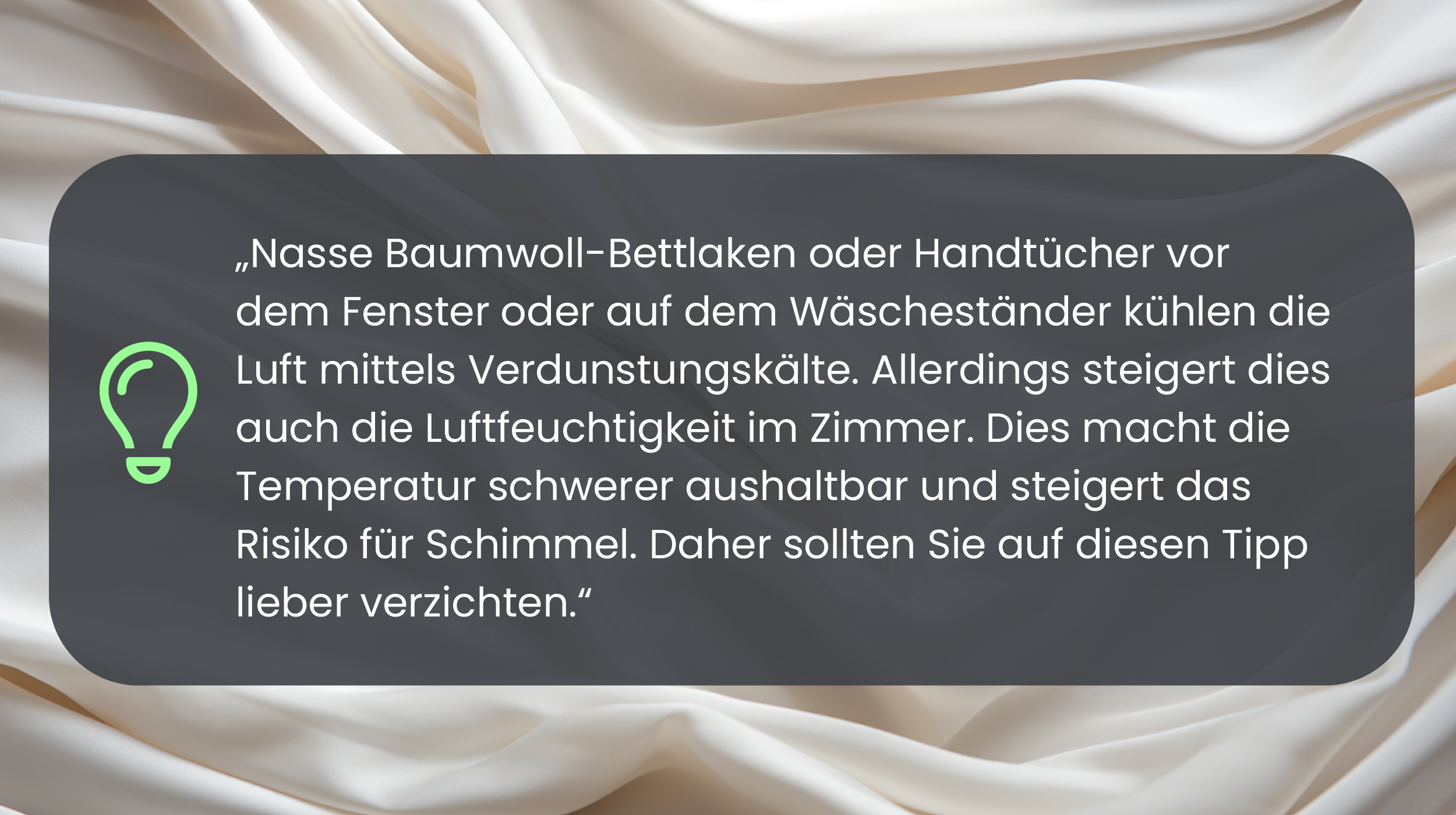 Nasse Baumwoll-Bettlaken oder Handtücher vor dem Fenster oder auf dem Wäscheständer kühlen die Luft mittels Verdunstungskälte. Allerdings steigert dies auch die Luftfeuchtigkeit im Zimmer. Dies macht die Temperatur schwerer aushaltbar und steigert das Risiko für Schimmel. Daher sollten Sie auf diesen Tipp lieber verzichten.