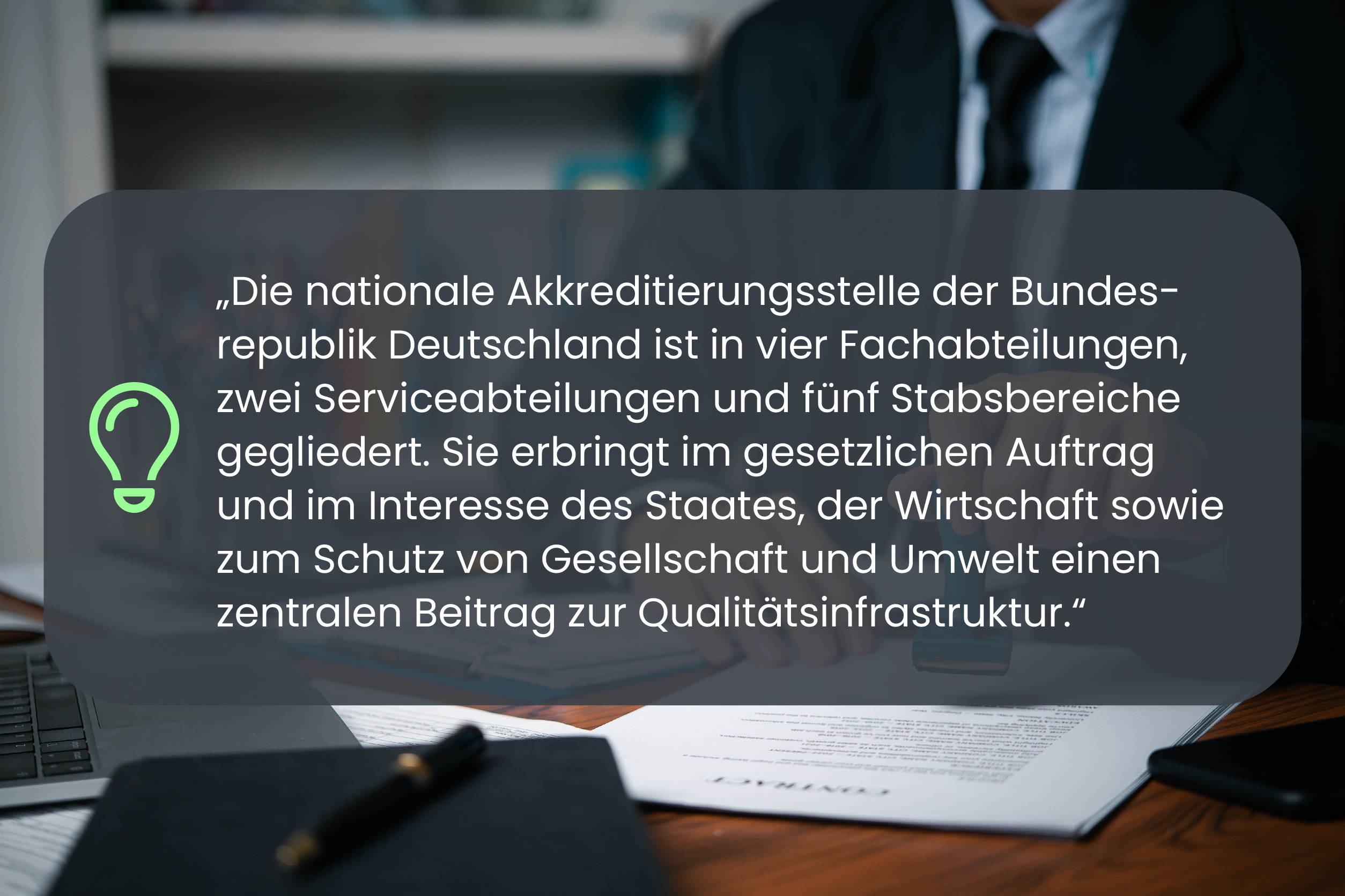 Die nationale Akkreditierungsstelle der Bundesrepublik Deutschland ist in vier Fachabteilungen, zwei Serviceabteilungen und fünf Stabsbereiche gegliedert. Sie erbringt im gesetzlichen Auftrag und im Interesse des Staates, der Wirtschaft sowie zum Schutz von Gesellschaft und Umwelt einen zentralen Beitrag zur Qualitätsinfrastruktur.